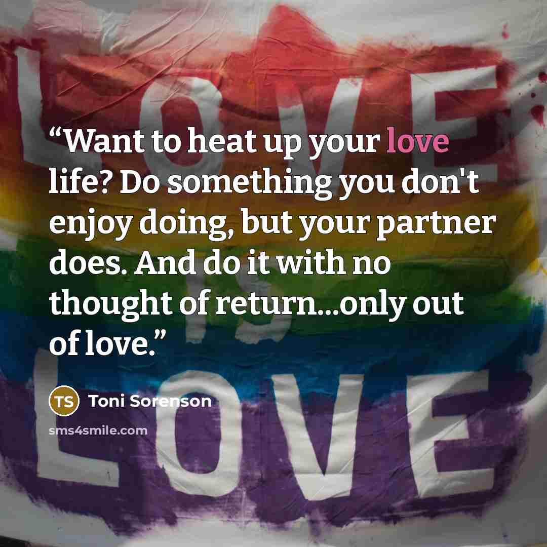 “Want to heat up your love life? Do something you don't enjoy doing, but your partner does. And do it with no thought of return...only out of love.” quote by Toni Sorenson