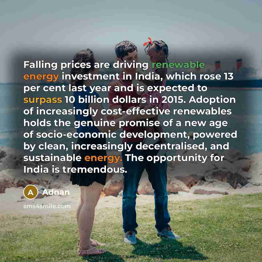 “Falling prices are driving renewable energy investment in India, which rose 13 per cent last year and is expected to surpass 10 billion dollars in 2015. Adoption of increasingly cost-effective renewables holds the genuine promise of a new age of socio-economic development, powered by clean…” quote by Adnan