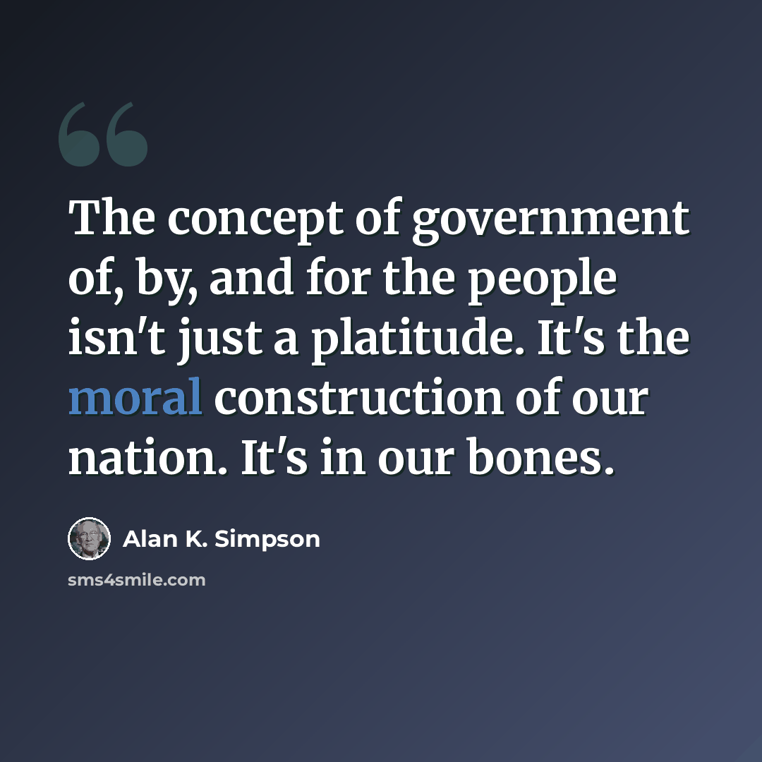 “The concept of government of, by, and for the people isn't just a platitude. It's the moral construction of our nation. It's in our bones.” quote by Alan K. Simpson