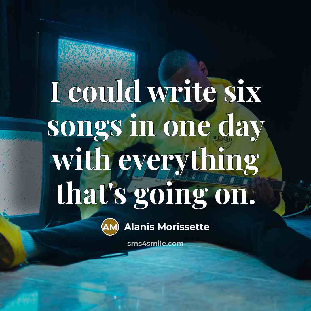 “I could write six songs in one day with everything that's going on.” quote by Alanis Morissette