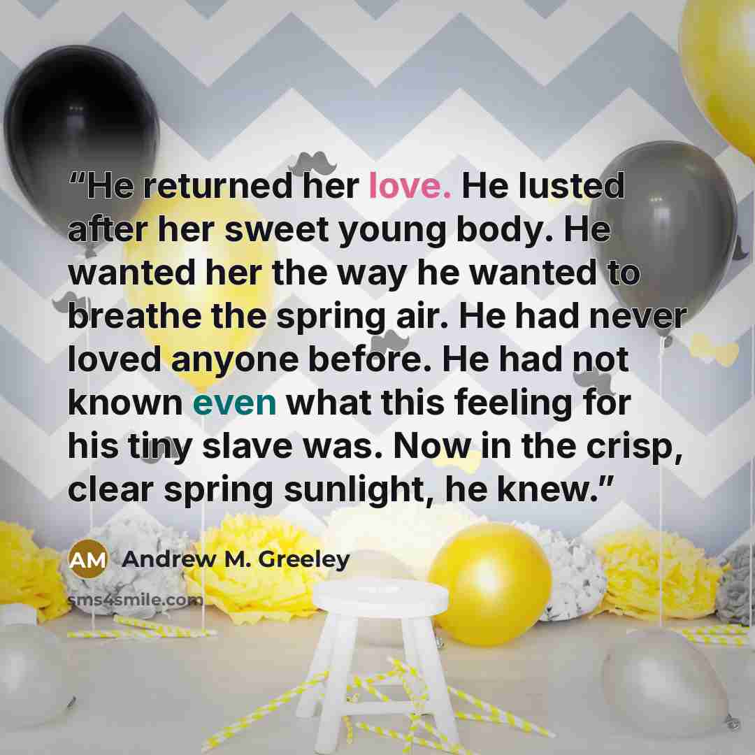 “He returned her love. He lusted after her sweet young body. He wanted her the way he wanted to breathe the spring air. He had never loved anyone before. He had not known even what this feeling for his tiny slave was. Now in the crisp, clear spring sunlight, he knew.” quote by Andrew M. Greeley