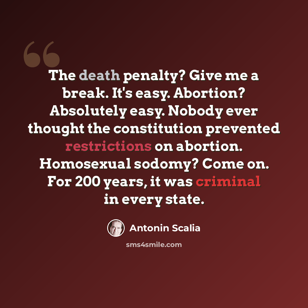 “The death penalty? Give me a break. It's easy. Abortion? Absolutely easy. Nobody ever thought the constitution prevented restrictions on abortion. Homosexual sodomy? Come on. For 200 years, it was criminal in every state.” quote by Antonin Scalia