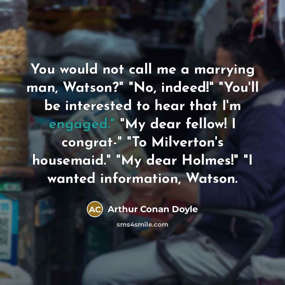 “You would not call me a marrying man, Watson?" "No, indeed!" "You'll be interested to hear that I'm engaged." "My dear fellow! I congrat-" "To Milverton's housemaid." "My dear Holmes!" "I wanted information, Watson.” quote by Arthur Conan Doyle