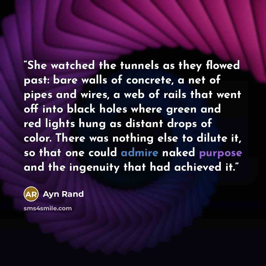 “She watched the tunnels as they flowed past: bare walls of concrete, a net of pipes and wires, a web of rails that went off into black holes where green and red lights hung as distant drops of color. There was nothing else to dilute it, so that one could admire naked purpose and the ingenuity that…” quote by Ayn Rand