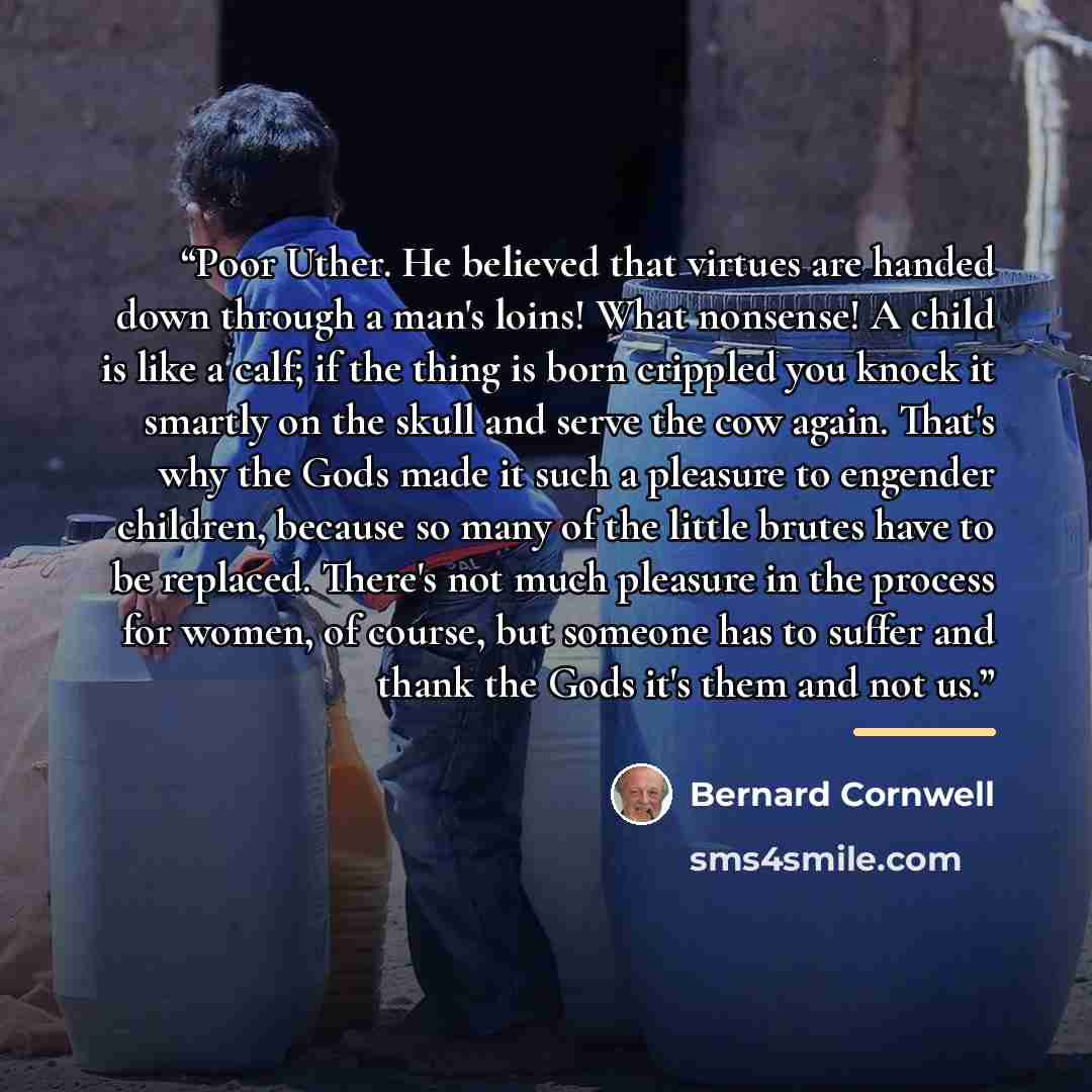 “Poor Uther. He believed that virtues are handed down through a man's loins! What nonsense! A child is like a calf; if the thing is born crippled you knock it smartly on the skull and serve the cow again. That's why the Gods made it such a pleasure to engender children, because so many of the…” quote by Bernard Cornwell