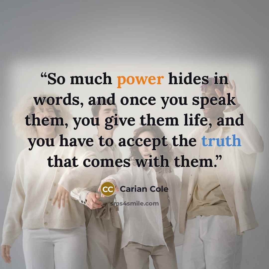 “So much power hides in words, and once you speak them, you give them life, and you have to accept the truth that comes with them.” quote by Carian Cole