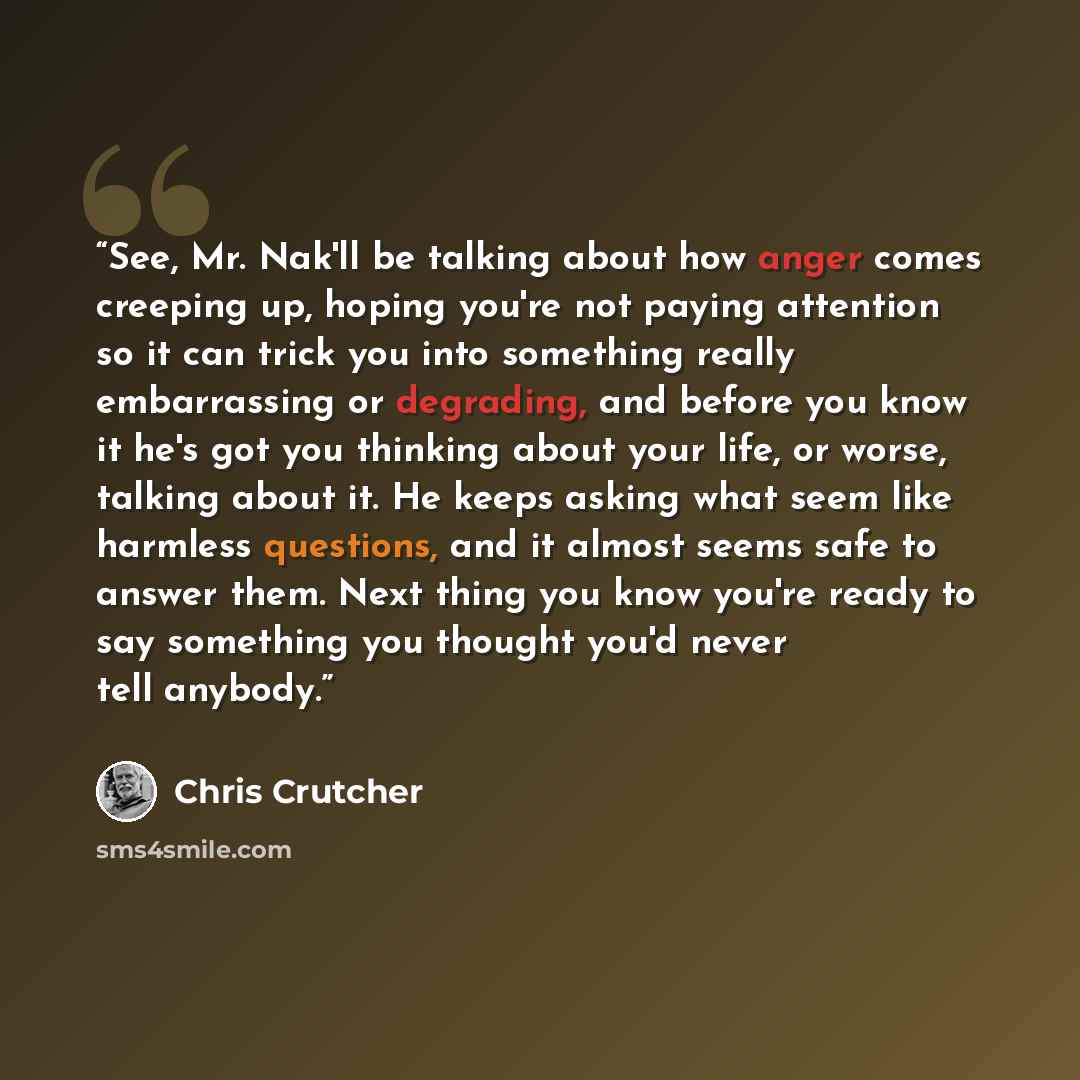 “See, Mr. Nak'll be talking about how anger comes creeping up, hoping you're not paying attention so it can trick you into something really embarrassing or degrading, and before you know it he's got you thinking about your life, or worse, talking about it. He keeps asking what seem like harmless…” quote by Chris Crutcher