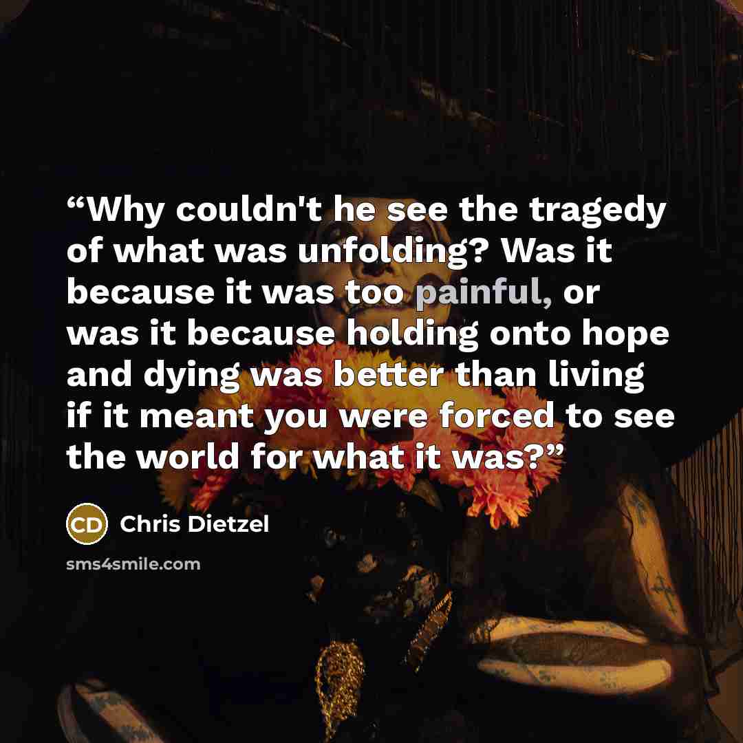 “Why couldn't he see the tragedy of what was unfolding? Was it because it was too painful, or was it because holding onto hope and dying was better than living if it meant you were forced to see the world for what it was?” quote by Chris Dietzel