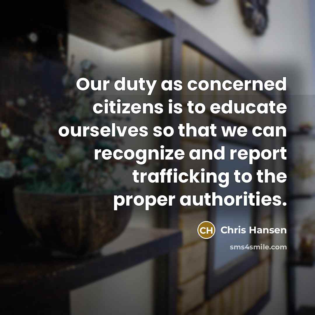 “Our duty as concerned citizens is to educate ourselves so that we can recognize and report trafficking to the proper authorities.” quote by Chris Hansen