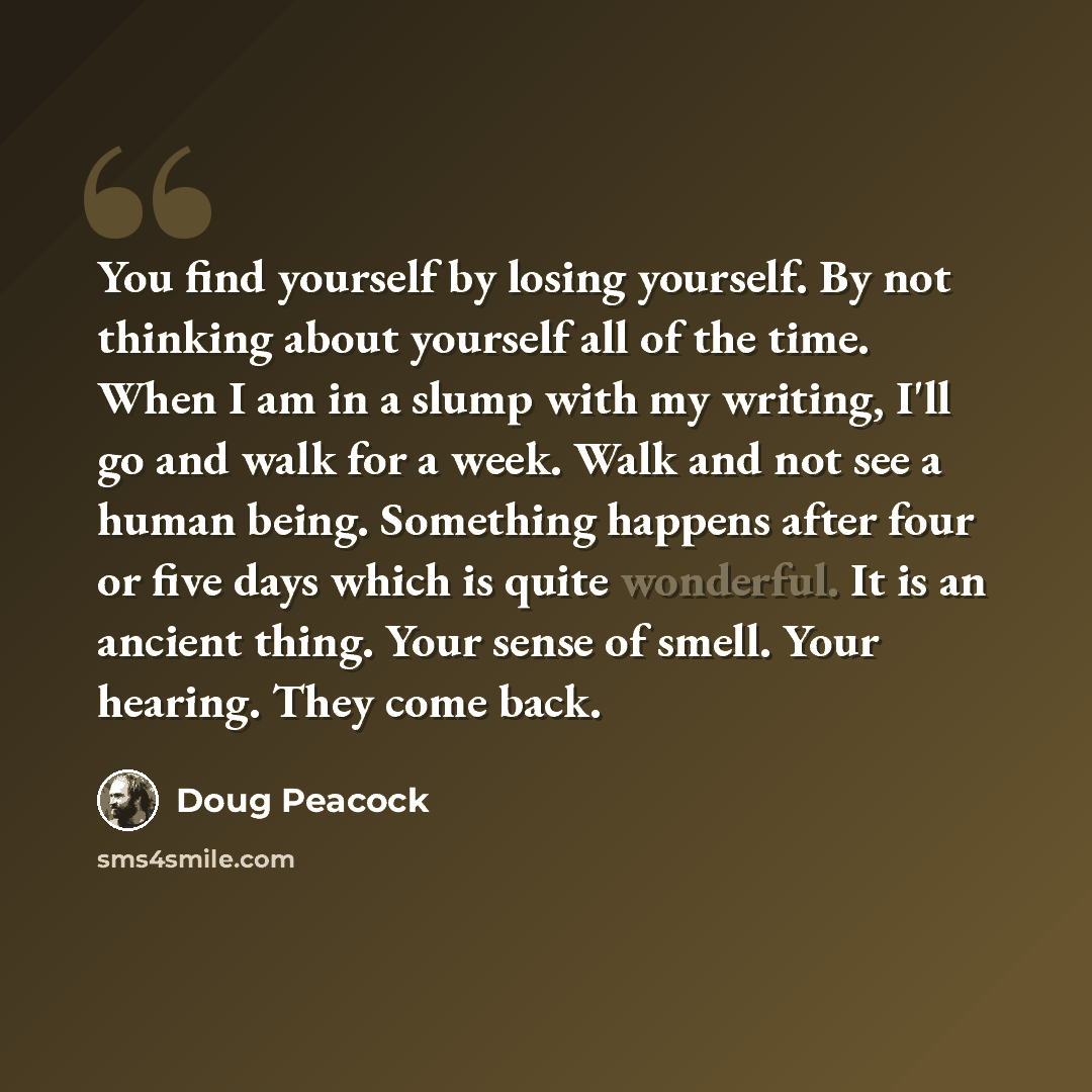 “You find yourself by losing yourself. By not thinking about yourself all of the time. When I am in a slump with my writing, I'll go and walk for a week. Walk and not see a human being. Something happens after four or five days which is quite wonderful. It is an ancient thing. Your sense of smell…” quote by Doug Peacock