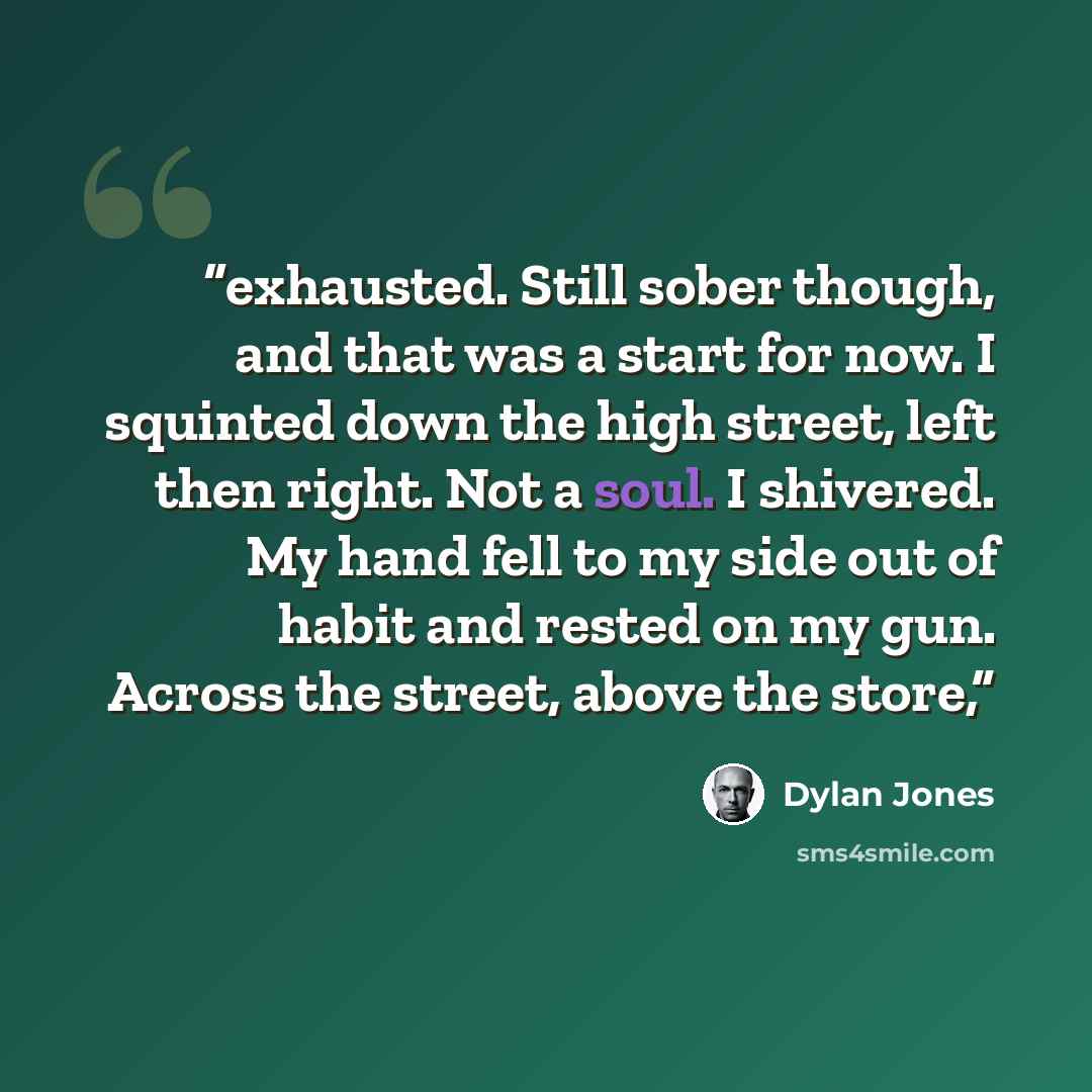 “exhausted. Still sober though, and that was a start for now. I squinted down the high street, left then right. Not a soul. I shivered. My hand fell to my side out of habit and rested on my gun. Across the street, above the store,” quote by Dylan Jones