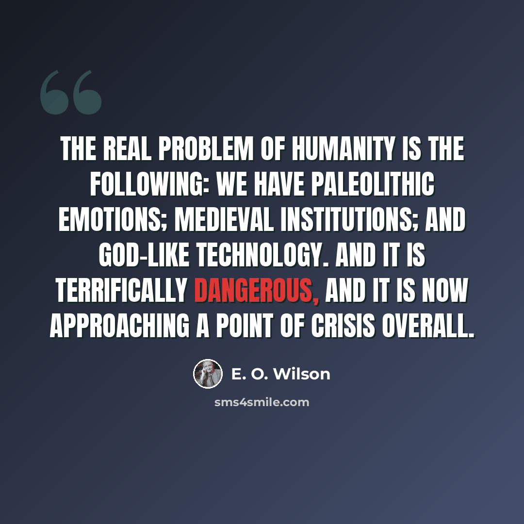 “The real problem of humanity is the following: we have paleolithic emotions; medieval institutions; and god-like technology. And it is terrifically dangerous, and it is now approaching a point of crisis overall.” quote by E. O. Wilson