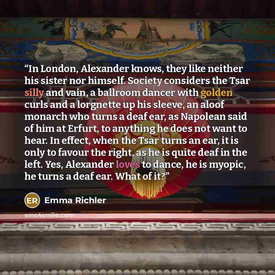 “In London, Alexander knows, they like neither his sister nor himself. Society considers the Tsar silly and vain, a ballroom dancer with golden curls and a lorgnette up his sleeve, an aloof monarch who turns a deaf ear, as Napolean said of him at Erfurt, to anything he does not want to hear. In…” quote by Emma Richler