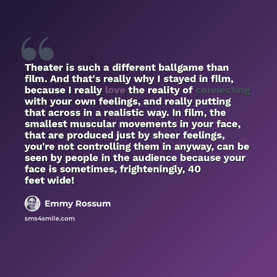 “Theater is such a different ballgame than film. And that's really why I stayed in film, because I really love the reality of connecting with your own feelings, and really putting that across in a realistic way. In film, the smallest muscular movements in your face, that are produced just by sheer…” quote by Emmy Rossum