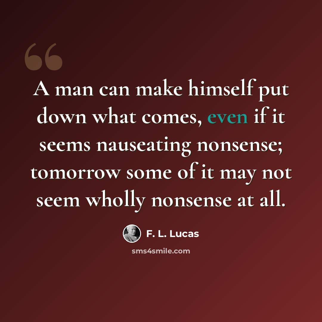 “A man can make himself put down what comes, even if it seems nauseating nonsense; tomorrow some of it may not seem wholly nonsense at all.” quote by F. L. Lucas