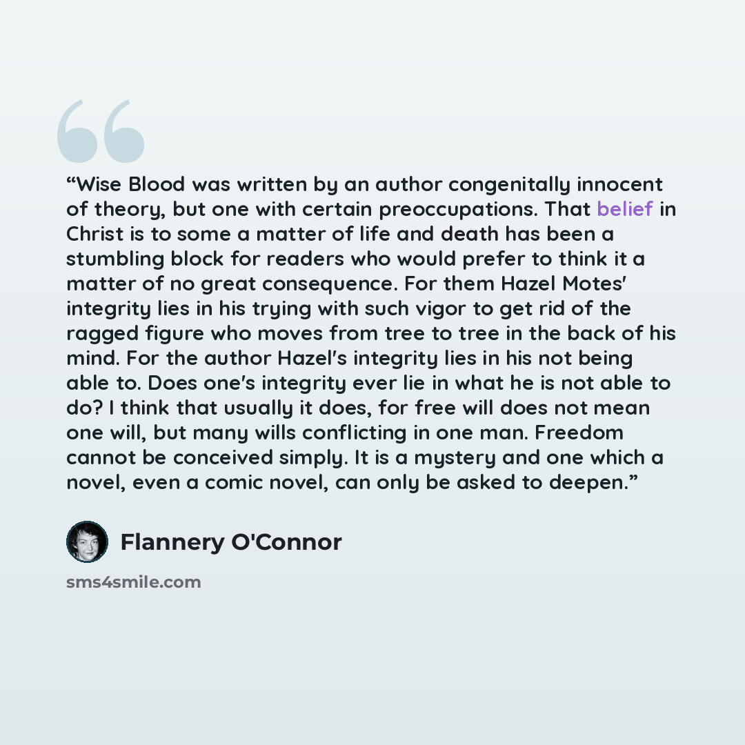 “Wise Blood was written by an author congenitally innocent of theory, but one with certain preoccupations. That belief in Christ is to some a matter of life and death has been a stumbling block for readers who would prefer to think it a matter of no great consequence. For them Hazel Motes'…” quote by Flannery O'Connor