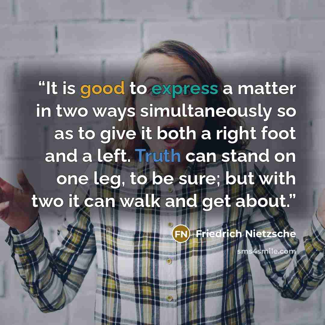 “It is good to express a matter in two ways simultaneously so as to give it both a right foot and a left. Truth can stand on one leg, to be sure; but with two it can walk and get about.” quote by Friedrich Nietzsche