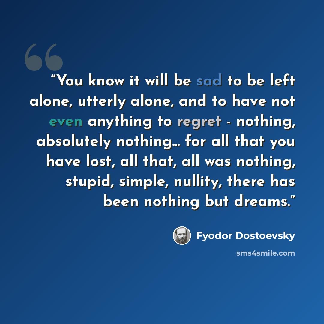 “You know it will be sad to be left alone, utterly alone, and to have not even anything to regret - nothing, absolutely nothing... for all that you have lost, all that, all was nothing, stupid, simple, nullity, there has been nothing but dreams.” quote by Fyodor Dostoevsky
