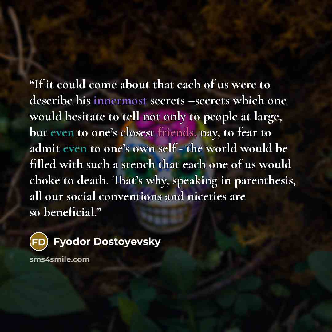 “If it could come about that each of us were to describe his innermost secrets –secrets which one would hesitate to tell not only to people at large, but even to one’s closest friends, nay, to fear to admit even to one’s own self - the world would be filled with such a stench that each one of us…” quote by Fyodor Dostoyevsky