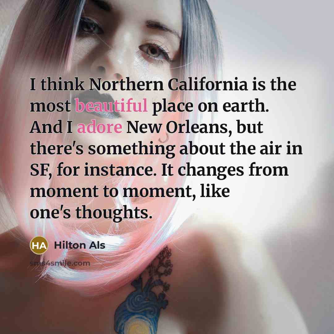 “I think Northern California is the most beautiful place on earth. And I adore New Orleans, but there's something about the air in SF, for instance. It changes from moment to moment, like one's thoughts.” quote by Hilton Als