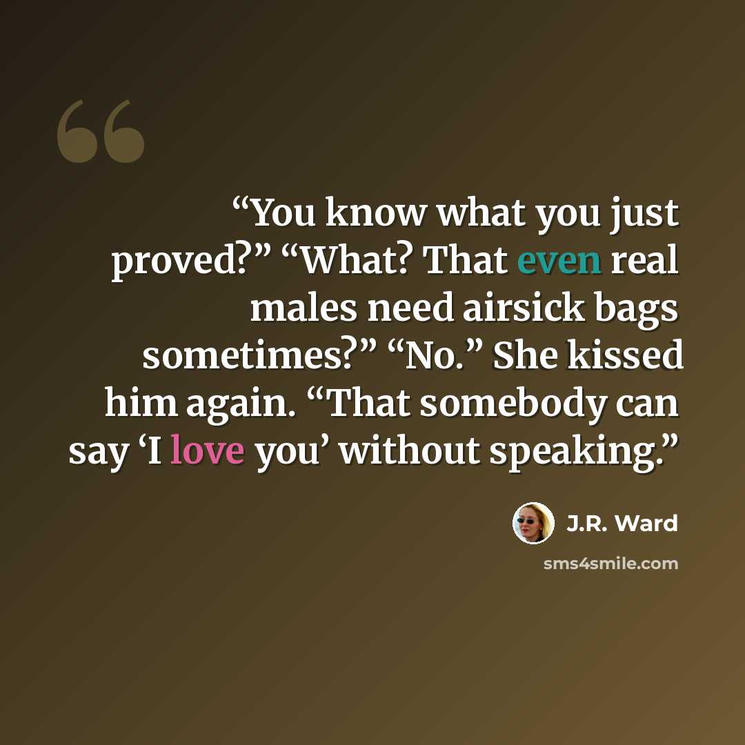 “You know what you just proved?” “What? That even real males need airsick bags sometimes?” “No.” She kissed him again. “That somebody can say ‘I love you’ without speaking.” quote by J.R. Ward