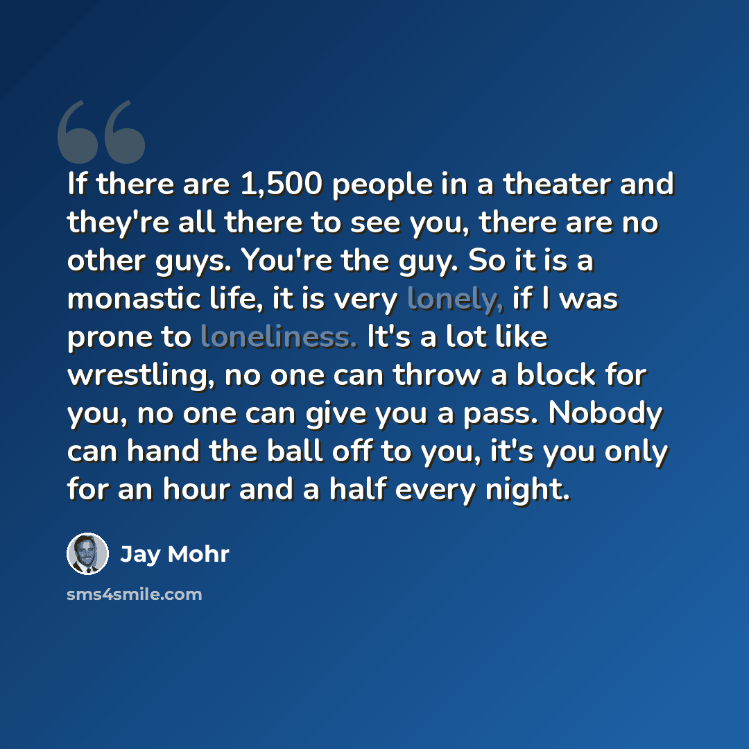 “If there are 1,500 people in a theater and they're all there to see you, there are no other guys. You're the guy. So it is a monastic life, it is very lonely, if I was prone to loneliness. It's a lot like wrestling, no one can throw a block for you, no one can give you a pass. Nobody can hand the…” quote by Jay Mohr