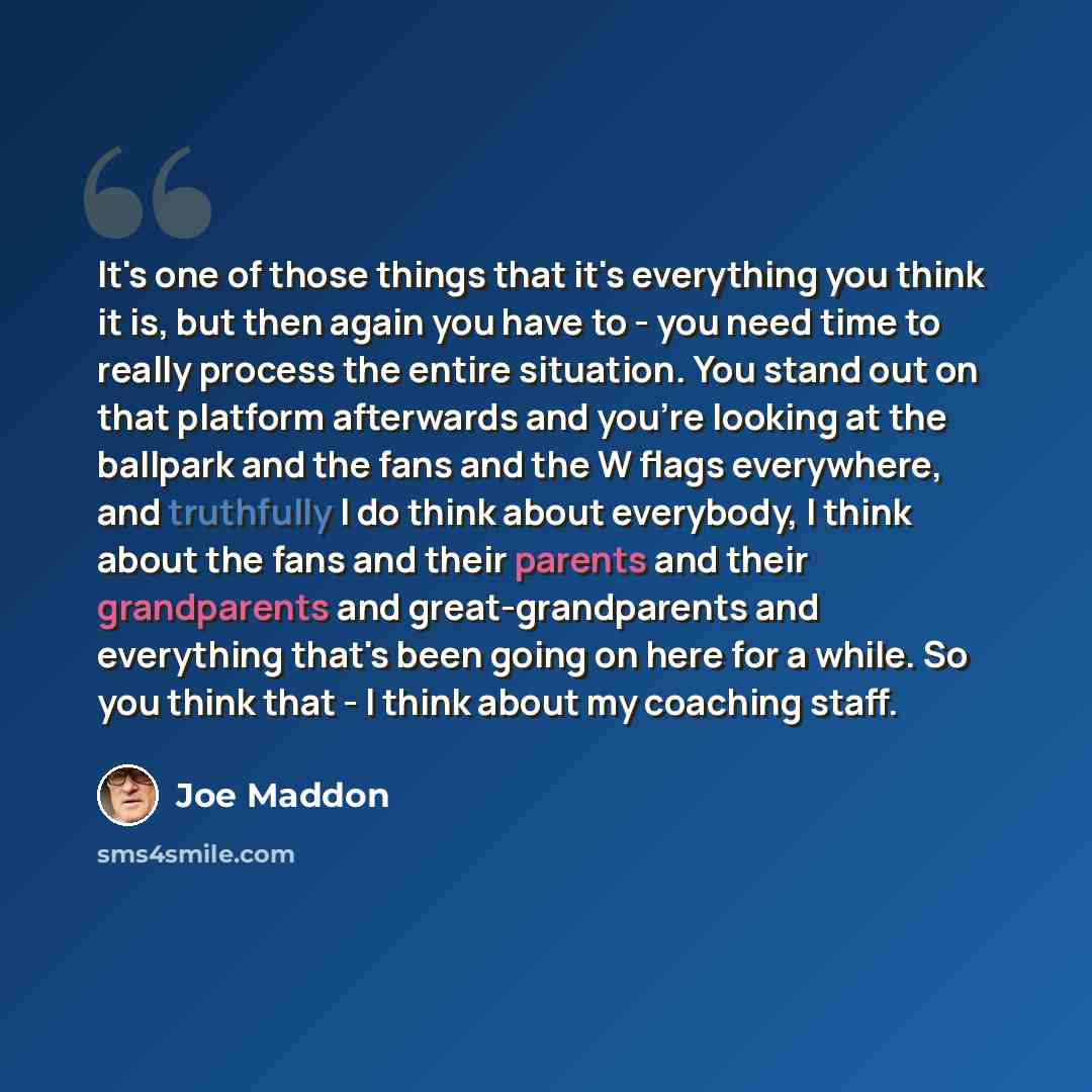 “It's one of those things that it's everything you think it is, but then again you have to - you need time to really process the entire situation. You stand out on that platform afterwards and you're looking at the ballpark and the fans and the W flags everywhere, and truthfully I do think about…” quote by Joe Maddon