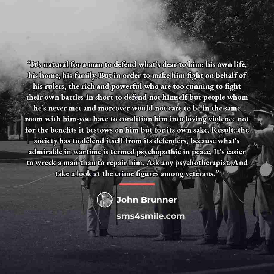 “It's natural for a man to defend what's dear to him: his own life, his home, his family. But in order to make him fight on behalf of his rulers, the rich and powerful who are too cunning to fight their own battles-in short to defend not himself but people whom he's never met and moreover would not…” quote by John Brunner