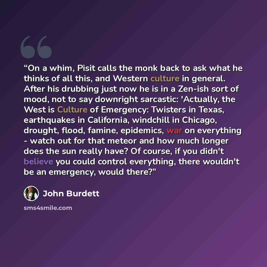 “On a whim, Pisit calls the monk back to ask what he thinks of all this, and Western culture in general. After his drubbing just now he is in a Zen-ish sort of mood, not to say downright sarcastic: 'Actually, the West is Culture of Emergency: Twisters in Texas, earthquakes in California, windchill…” quote by John Burdett