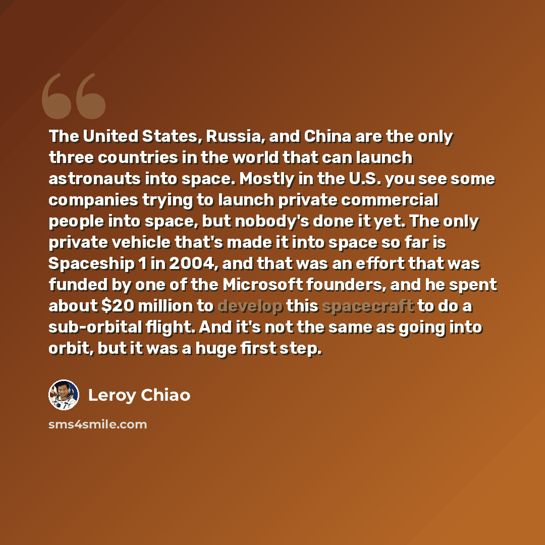 “The United States, Russia, and China are the only three countries in the world that can launch astronauts into space. Mostly in the U.S. you see some companies trying to launch private commercial people into space, but nobody's done it yet. The only private vehicle that's made it into space so far…” quote by Leroy Chiao