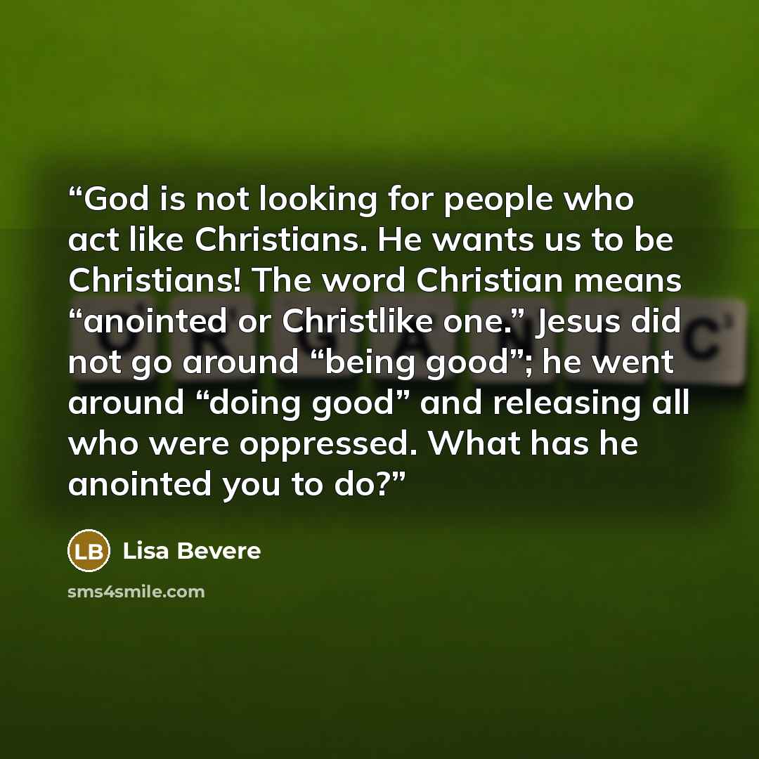 “God is not looking for people who act like Christians. He wants us to be Christians! The word Christian means “anointed or Christlike one.” Jesus did not go around “being good”; he went around “doing good” and releasing all who were oppressed. What has he anointed you to do?” quote by Lisa Bevere