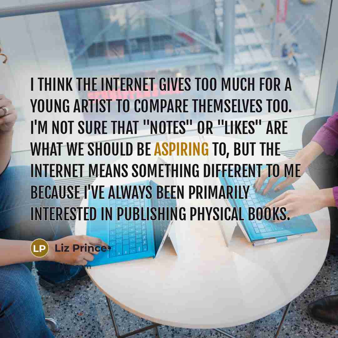 “I think the Internet gives too much for a young artist to compare themselves too. I'm not sure that "notes" or "likes" are what we should be aspiring to, but the Internet means something different to me because I've always been primarily interested in publishing physical books.” quote by Liz Prince
