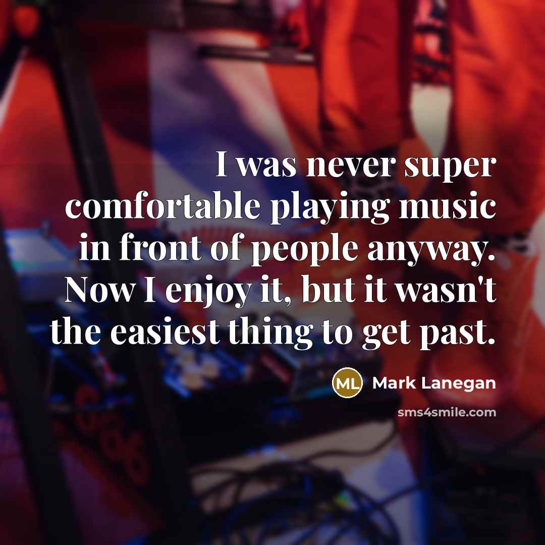 “I was never super comfortable playing music in front of people anyway. Now I enjoy it, but it wasn't the easiest thing to get past.” quote by Mark Lanegan