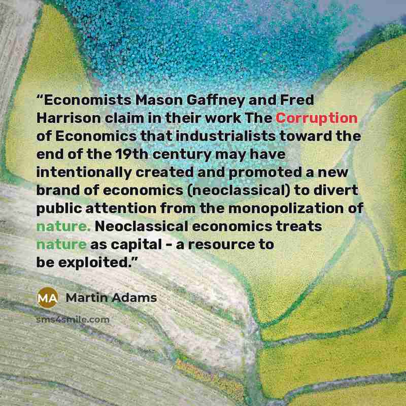 “Economists Mason Gaffney and Fred Harrison claim in their work The Corruption of Economics that industrialists toward the end of the 19th century may have intentionally created and promoted a new brand of economics (neoclassical) to divert public attention from the monopolization of nature…” quote by Martin Adams