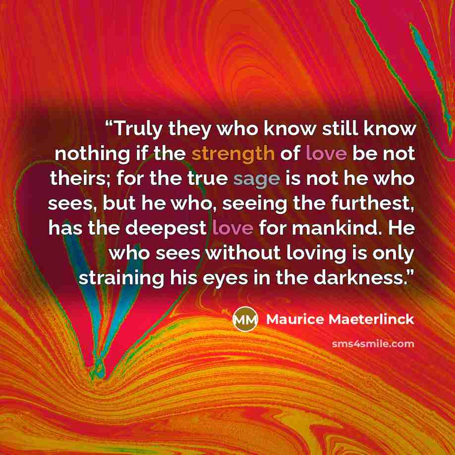 “Truly they who know still know nothing if the strength of love be not theirs; for the true sage is not he who sees, but he who, seeing the furthest, has the deepest love for mankind. He who sees without loving is only straining his eyes in the darkness.” quote by Maurice Maeterlinck