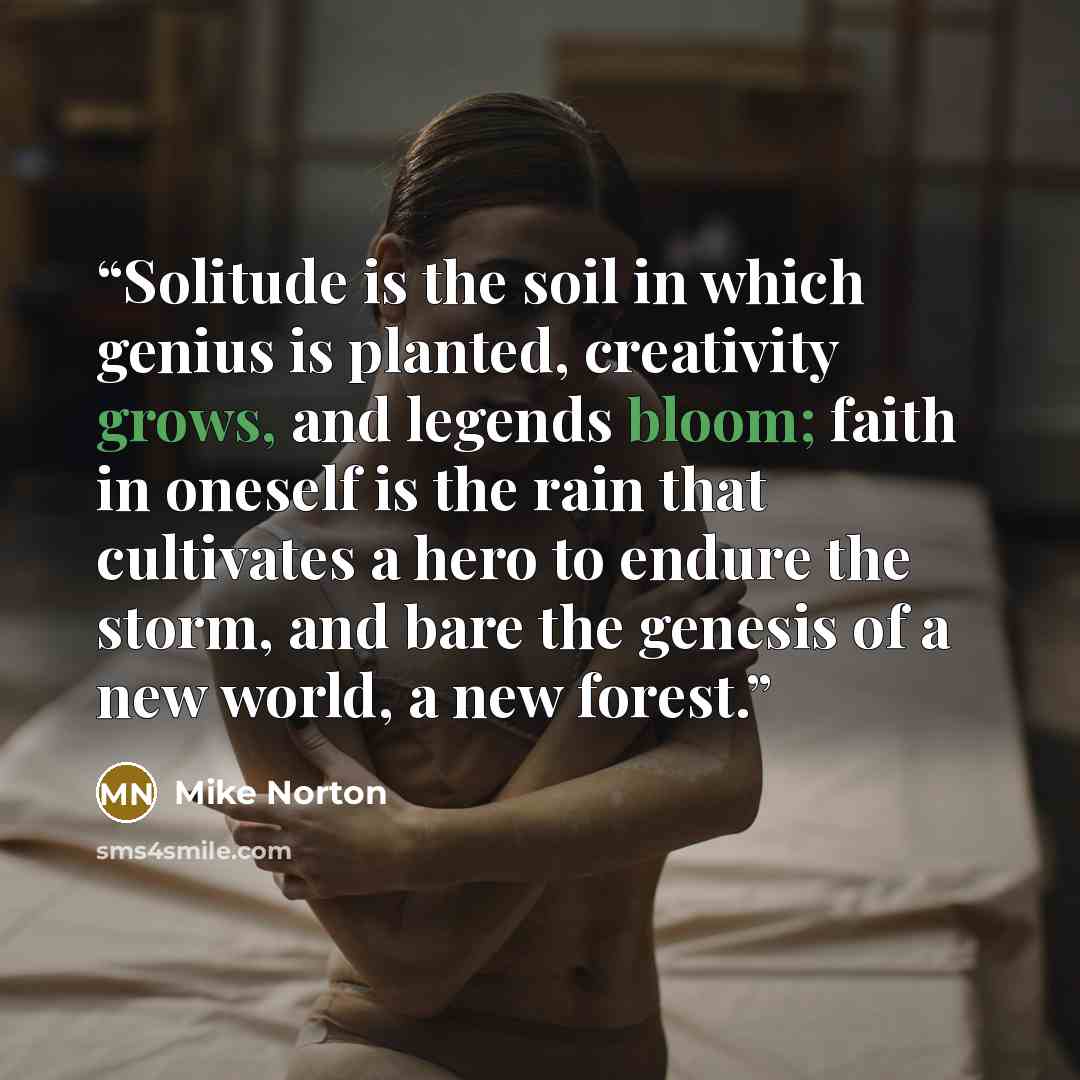 “Solitude is the soil in which genius is planted, creativity grows, and legends bloom; faith in oneself is the rain that cultivates a hero to endure the storm, and bare the genesis of a new world, a new forest.” quote by Mike Norton