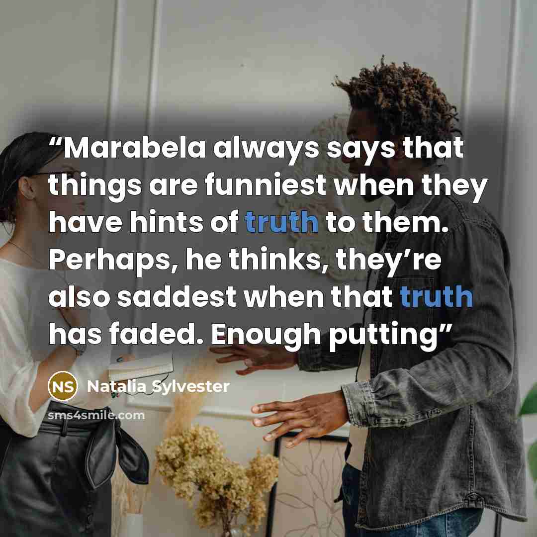 “Marabela always says that things are funniest when they have hints of truth to them. Perhaps, he thinks, they’re also saddest when that truth has faded. Enough putting” quote by Natalia Sylvester