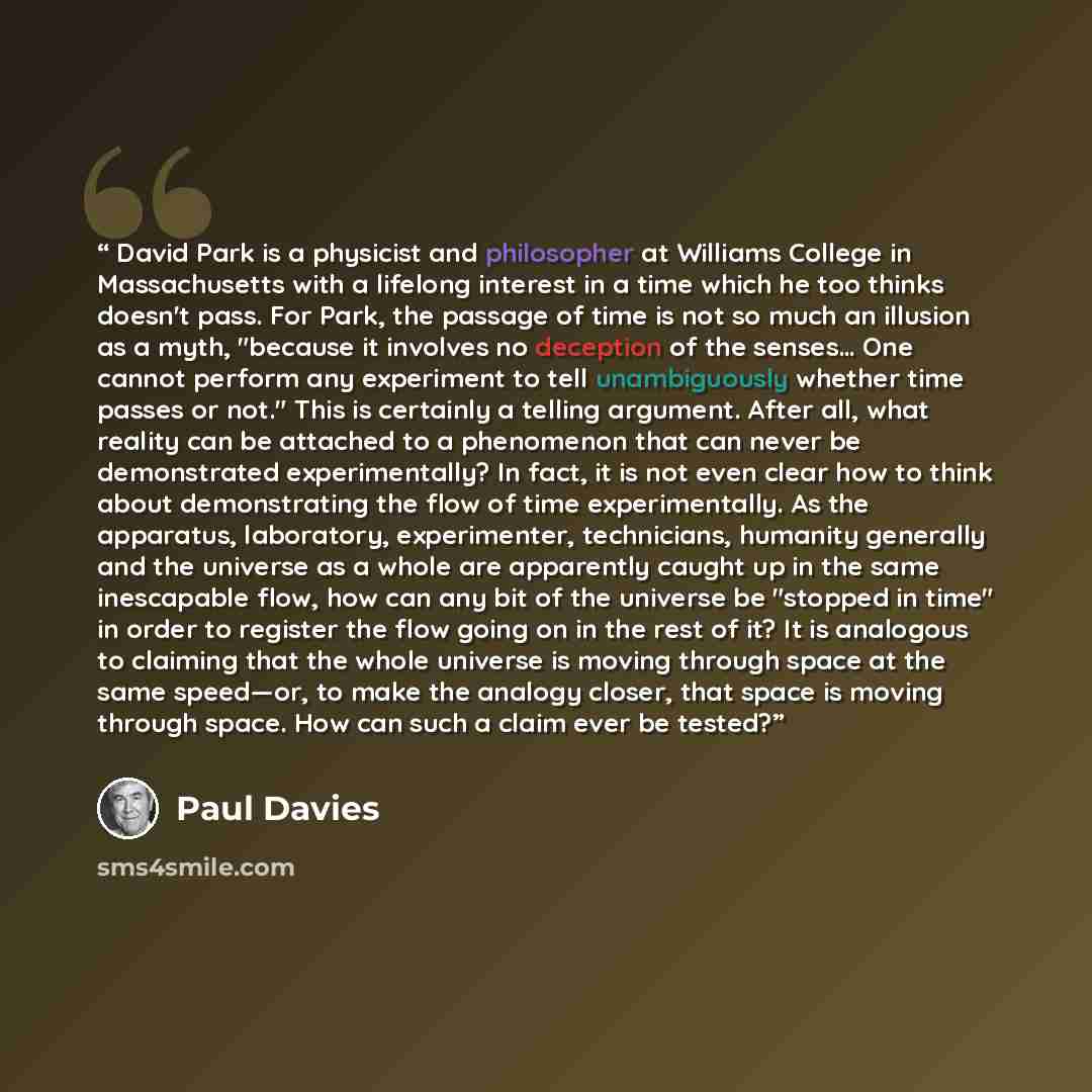 “David Park is a physicist and philosopher at Williams College in Massachusetts with a lifelong interest in a time which he too thinks doesn't pass. For Park, the passage of time is not so much an illusion as a myth, "because it involves no deception of the senses… One cannot perform any experiment…” quote by Paul Davies