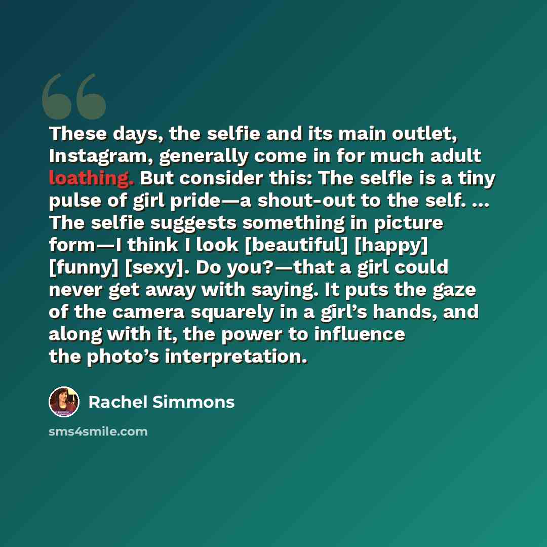 “These days, the selfie and its main outlet, Instagram, generally come in for much adult loathing. But consider this: The selfie is a tiny pulse of girl pride—a shout-out to the self. … The selfie suggests something in picture form—I think I look [beautiful] [happy] [funny] [sexy]. Do you?—that a…” quote by Rachel Simmons