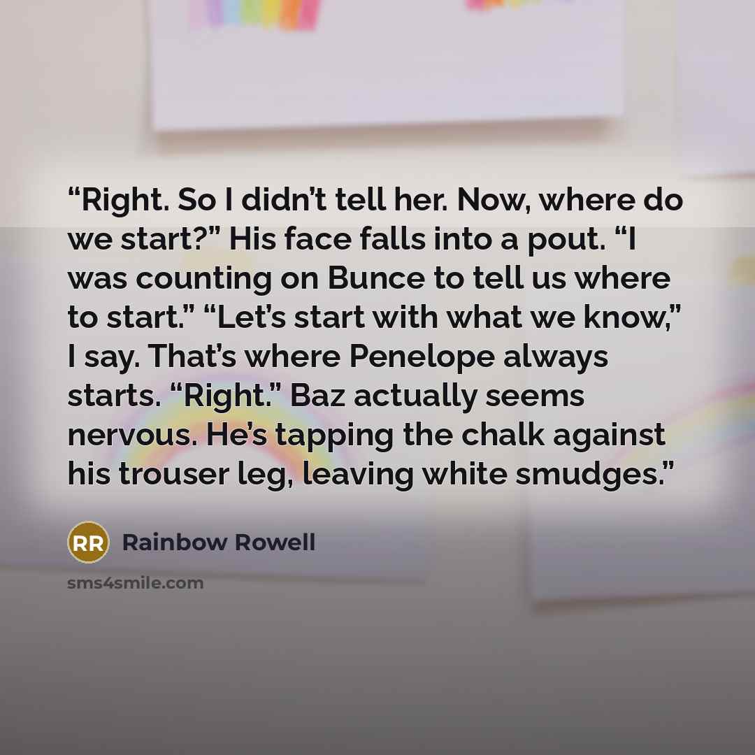 “Right. So I didn’t tell her. Now, where do we start?” His face falls into a pout. “I was counting on Bunce to tell us where to start.” “Let’s start with what we know,” I say. That’s where Penelope always starts. “Right.” Baz actually seems nervous. He’s tapping the chalk against his trouser leg…” quote by Rainbow Rowell