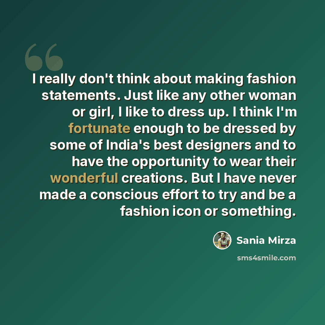 “I really don't think about making fashion statements. Just like any other woman or girl, I like to dress up. I think I'm fortunate enough to be dressed by some of India's best designers and to have the opportunity to wear their wonderful creations. But I have never made a conscious effort to try…” quote by Sania Mirza
