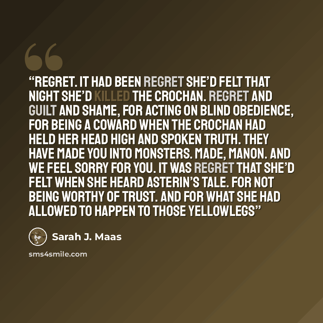 “Regret. It had been regret she’d felt that night she’d killed the Crochan. Regret and guilt and shame, for acting on blind obedience, for being a coward when the Crochan had held her head high and spoken truth. They have made you into monsters. Made, Manon. And we feel sorry for you. It was regret…” quote by Sarah J. Maas