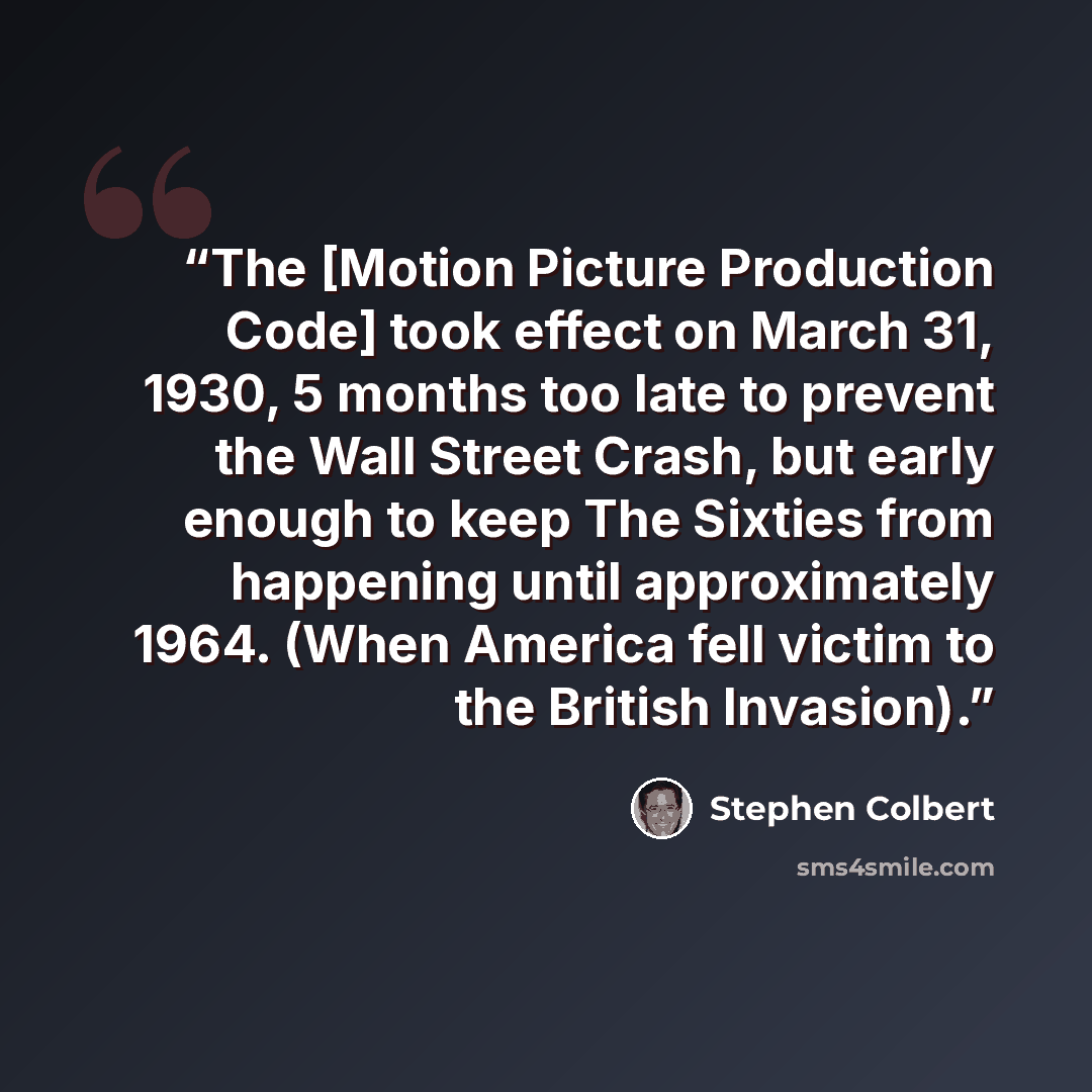 “The [Motion Picture Production Code] took effect on March 31, 1930, 5 months too late to prevent the Wall Street Crash, but early enough to keep The Sixties from happening until approximately 1964. (When America fell victim to the British Invasion).” quote by Stephen Colbert