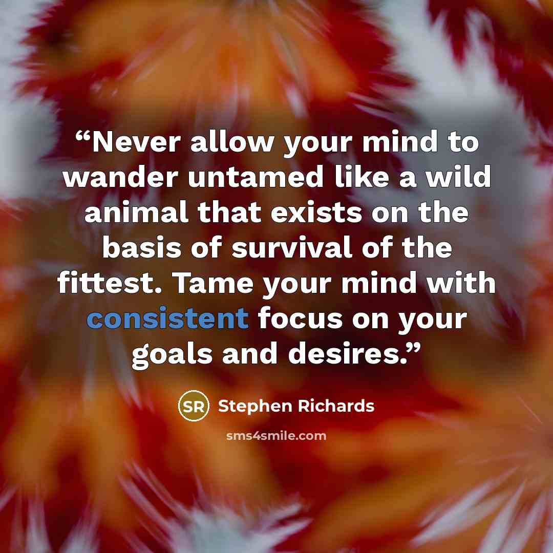 “Never allow your mind to wander untamed like a wild animal that exists on the basis of survival of the fittest. Tame your mind with consistent focus on your goals and desires.” quote by Stephen Richards