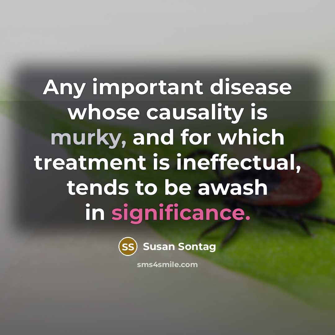 “Any important disease whose causality is murky, and for which treatment is ineffectual, tends to be awash in significance.” quote by Susan Sontag