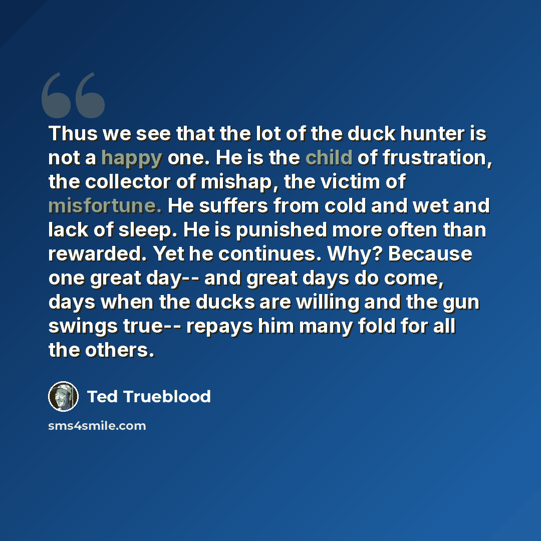 “Thus we see that the lot of the duck hunter is not a happy one. He is the child of frustration, the collector of mishap, the victim of misfortune. He suffers from cold and wet and lack of sleep. He is punished more often than rewarded. Yet he continues. Why? Because one great day-- and great days…” quote by Ted Trueblood