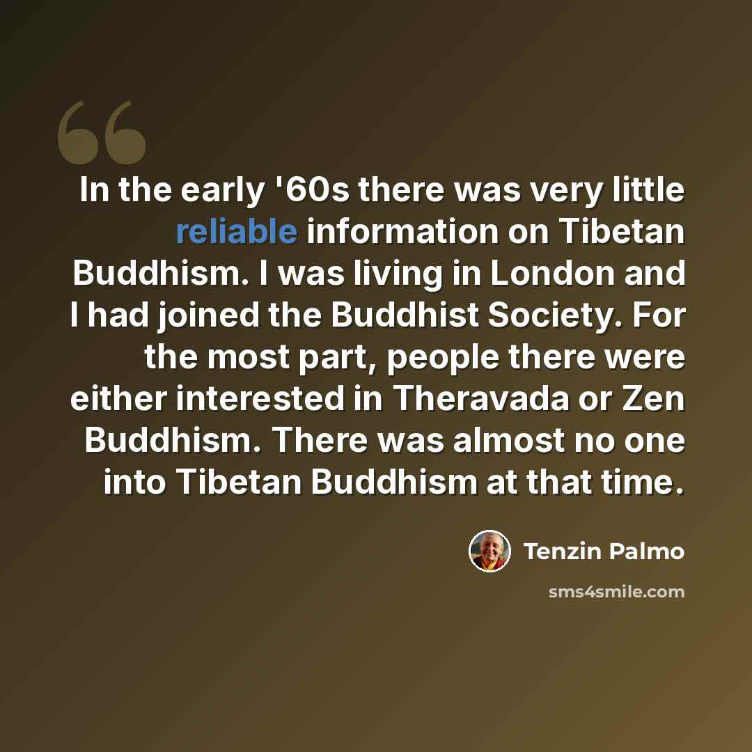 “In the early '60s there was very little reliable information on Tibetan Buddhism. I was living in London and I had joined the Buddhist Society. For the most part, people there were either interested in Theravada or Zen Buddhism. There was almost no one into Tibetan Buddhism at that time.” quote by Tenzin Palmo
