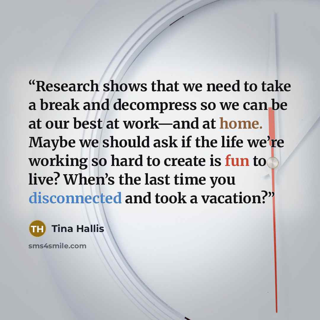 “Research shows that we need to take a break and decompress so we can be at our best at work—and at home. Maybe we should ask if the life we’re working so hard to create is fun to live? When’s the last time you disconnected and took a vacation?” quote by Tina Hallis