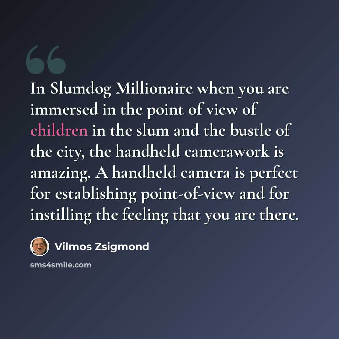 “In Slumdog Millionaire when you are immersed in the point of view of children in the slum and the bustle of the city, the handheld camerawork is amazing. A handheld camera is perfect for establishing point-of-view and for instilling the feeling that you are there.” quote by Vilmos Zsigmond