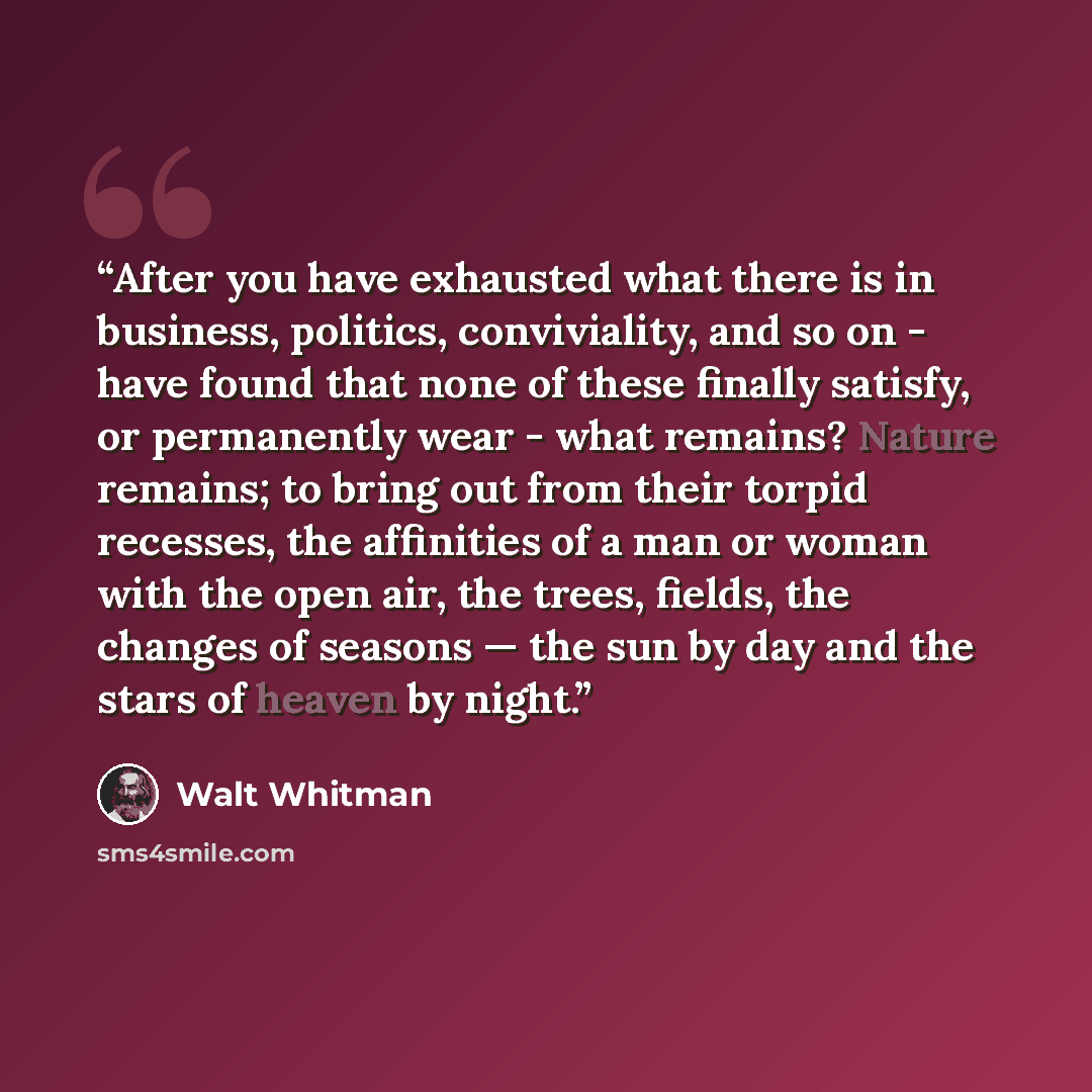 “After you have exhausted what there is in business, politics, conviviality, and so on - have found that none of these finally satisfy, or permanently wear - what remains? Nature remains; to bring out from their torpid recesses, the affinities of a man or woman with the open air, the trees, fields…” quote by Walt Whitman